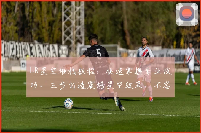 LR星空堆栈教程，快速掌握专业技巧，三步打造震撼星空效果，不容错过